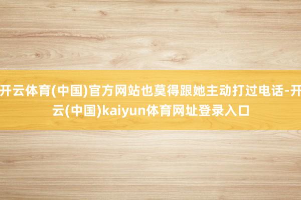 开云体育(中国)官方网站也莫得跟她主动打过电话-开云(中国)kaiyun体育网址登录入口