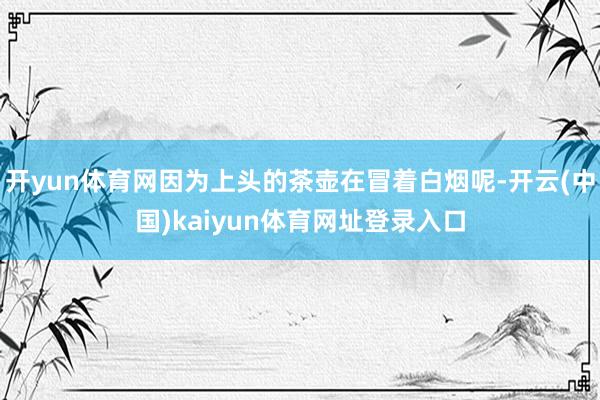 开yun体育网因为上头的茶壶在冒着白烟呢-开云(中国)kaiyun体育网址登录入口