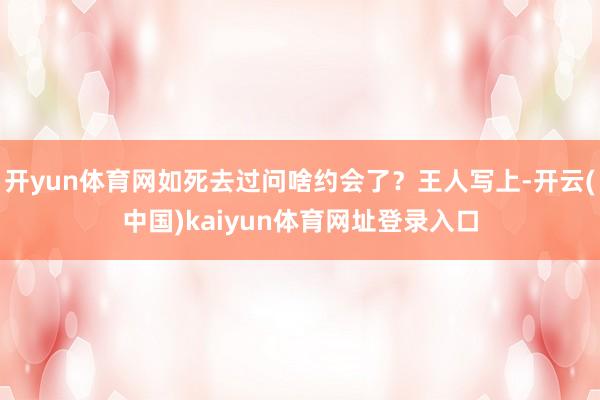 开yun体育网如死去过问啥约会了？王人写上-开云(中国)kaiyun体育网址登录入口