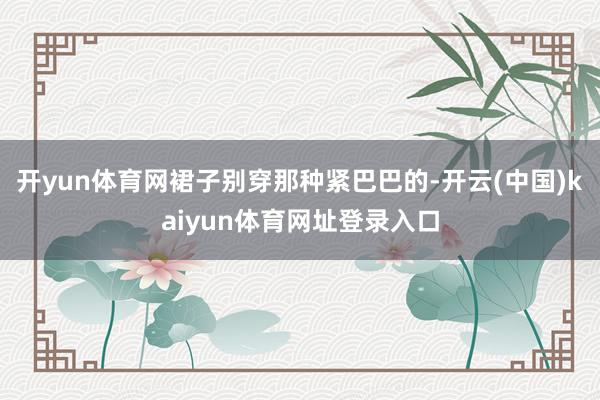 开yun体育网裙子别穿那种紧巴巴的-开云(中国)kaiyun体育网址登录入口