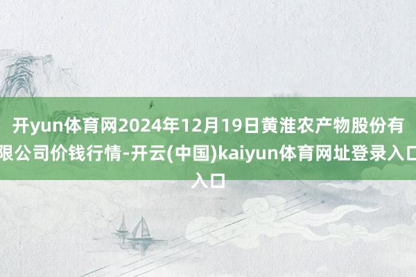开yun体育网2024年12月19日黄淮农产物股份有限公司价钱行情-开云(中国)kaiyun体育网址登录入口
