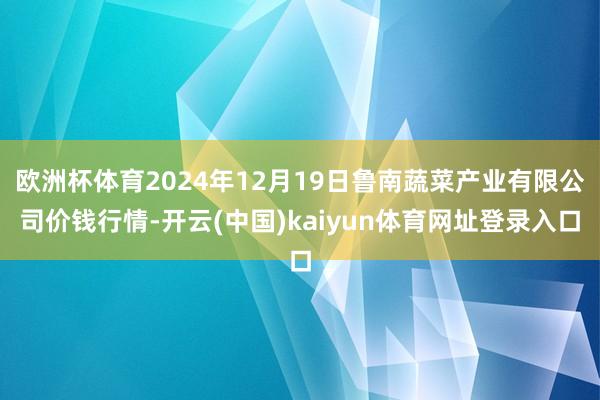 欧洲杯体育2024年12月19日鲁南蔬菜产业有限公司价钱行情-开云(中国)kaiyun体育网址登录入口