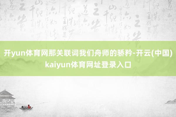 开yun体育网那关联词我们舟师的骄矜-开云(中国)kaiyun体育网址登录入口