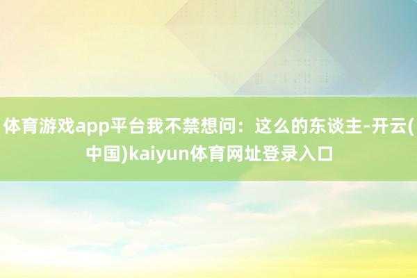 体育游戏app平台我不禁想问:这么的东谈主-开云(中国)kaiyun体育网址登录入口