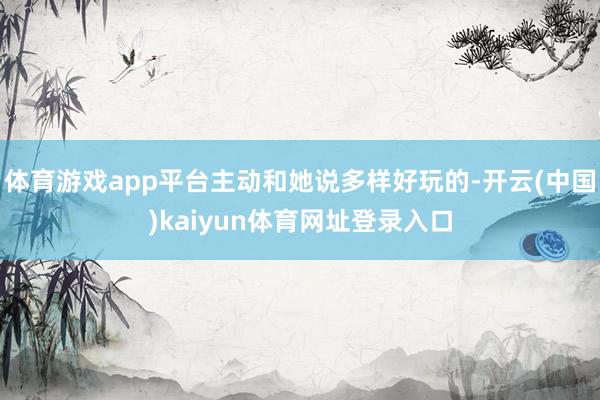 体育游戏app平台主动和她说多样好玩的-开云(中国)kaiyun体育网址登录入口