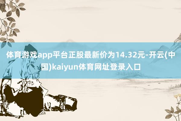 体育游戏app平台正股最新价为14.32元-开云(中国)kaiyun体育网址登录入口