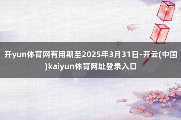 开yun体育网有用期至2025年3月31日-开云(中国)kaiyun体育网址登录入口