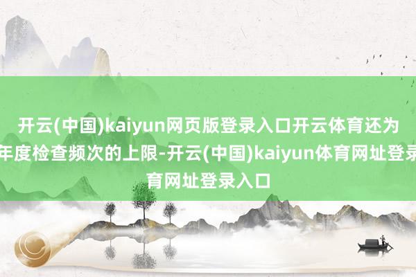 开云(中国)kaiyun网页版登录入口开云体育还为止了年度检查频次的上限-开云(中国)kaiyun体育网址登录入口