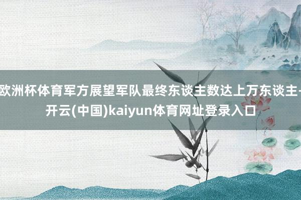 欧洲杯体育军方展望军队最终东谈主数达上万东谈主-开云(中国)kaiyun体育网址登录入口