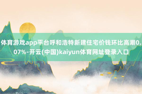 体育游戏app平台呼和浩特新建住宅价钱环比高潮0.07%-开云(中国)kaiyun体育网址登录入口