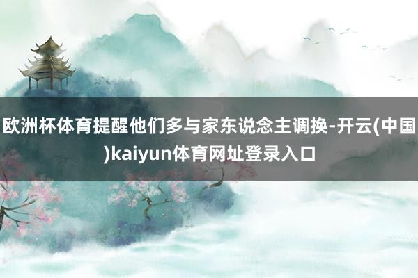 欧洲杯体育提醒他们多与家东说念主调换-开云(中国)kaiyun体育网址登录入口