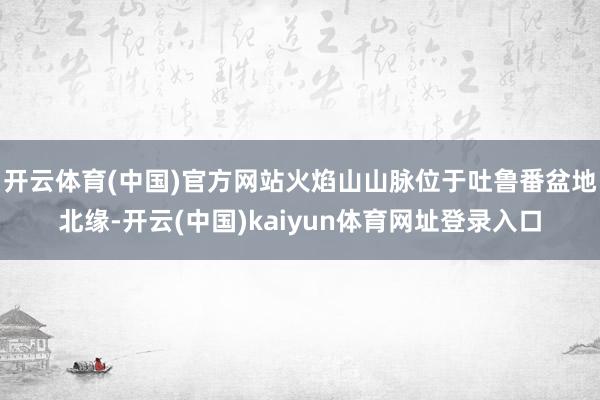开云体育(中国)官方网站火焰山山脉位于吐鲁番盆地北缘-开云(中国)kaiyun体育网址登录入口