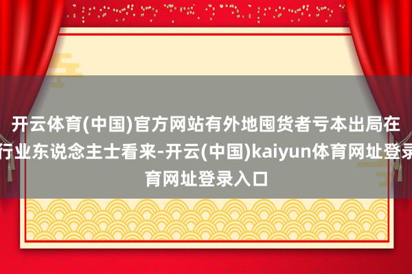 开云体育(中国)官方网站有外地囤货者亏本出局　　在许多行业东说念主士看来-开云(中国)kaiyun体育网址登录入口