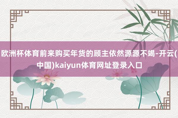欧洲杯体育前来购买年货的顾主依然源源不竭-开云(中国)kaiyun体育网址登录入口