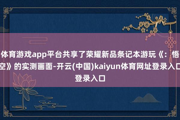 体育游戏app平台共享了荣耀新品条记本游玩《：悟空》的实测画面-开云(中国)kaiyun体育网址登录入口