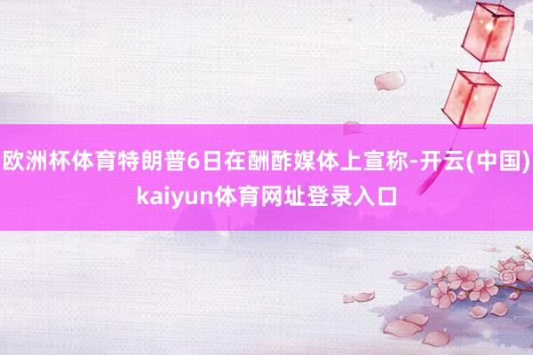 欧洲杯体育特朗普6日在酬酢媒体上宣称-开云(中国)kaiyun体育网址登录入口