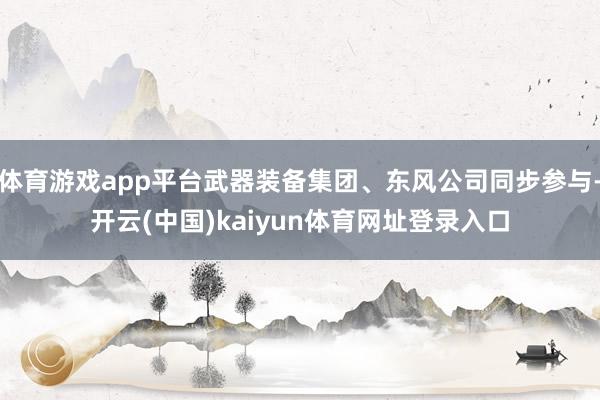 体育游戏app平台武器装备集团、东风公司同步参与-开云(中国)kaiyun体育网址登录入口