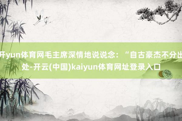 开yun体育网毛主席深情地说说念：“自古豪杰不分出处-开云(中国)kaiyun体育网址登录入口