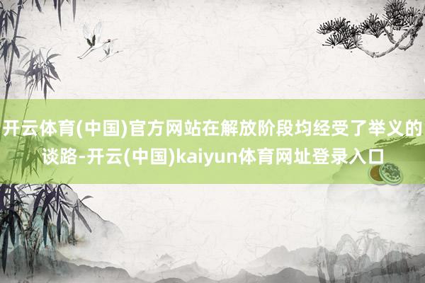 开云体育(中国)官方网站在解放阶段均经受了举义的谈路-开云(中国)kaiyun体育网址登录入口