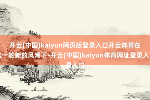 开云(中国)kaiyun网页版登录入口开云体育　　在这一轮新的风潮下-开云(中国)kaiyun体育网址登录入口
