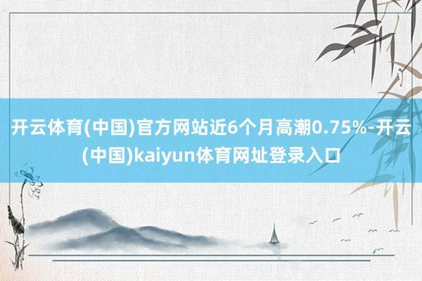 开云体育(中国)官方网站近6个月高潮0.75%-开云(中国)kaiyun体育网址登录入口