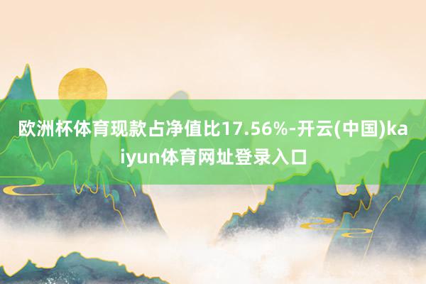 欧洲杯体育现款占净值比17.56%-开云(中国)kaiyun体育网址登录入口
