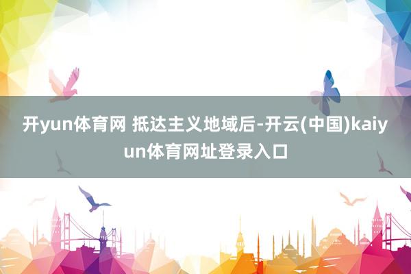 开yun体育网 　　抵达主义地域后-开云(中国)kaiyun体育网址登录入口