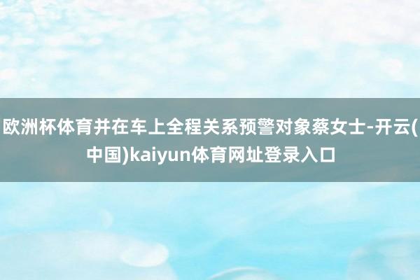 欧洲杯体育并在车上全程关系预警对象蔡女士-开云(中国)kaiyun体育网址登录入口