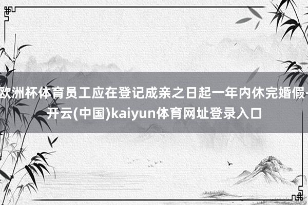 欧洲杯体育员工应在登记成亲之日起一年内休完婚假-开云(中国)kaiyun体育网址登录入口